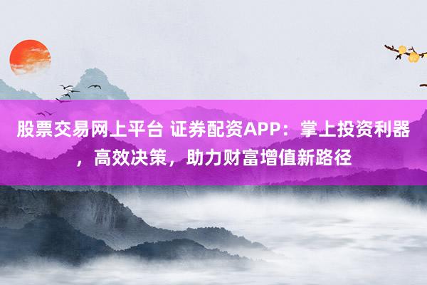 股票交易网上平台 证券配资APP：掌上投资利器，高效决策，助力财富增值新路径