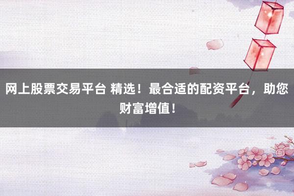 网上股票交易平台 精选！最合适的配资平台，助您财富增值！