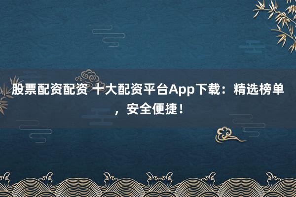 股票配资配资 十大配资平台App下载：精选榜单，安全便捷！