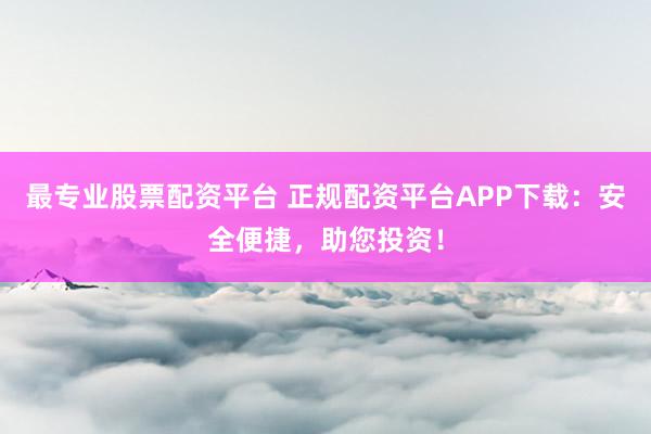 最专业股票配资平台 正规配资平台APP下载：安全便捷，助您投资！