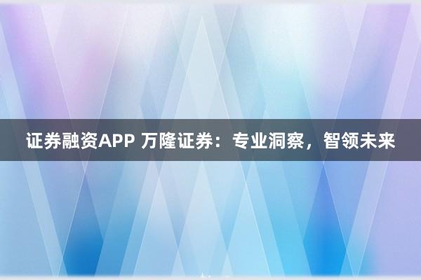 证券融资APP 万隆证券：专业洞察，智领未来