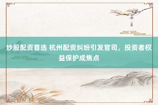 炒股配资首选 杭州配资纠纷引发官司，投资者权益保护成焦点