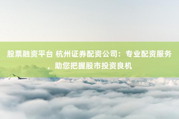 股票融资平台 杭州证券配资公司：专业配资服务，助您把握股市投资良机