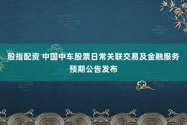 股指配资 中国中车股票日常关联交易及金融服务预期公告发布