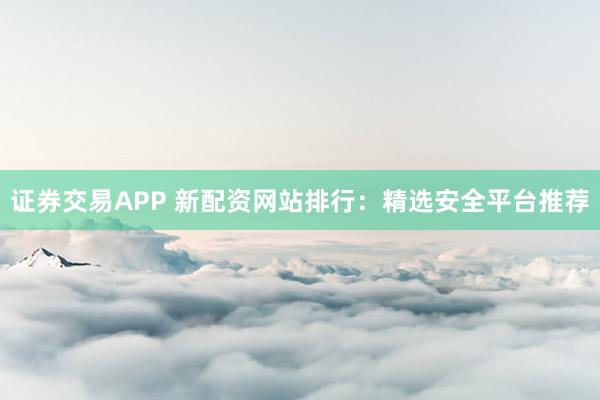 证券交易APP 新配资网站排行：精选安全平台推荐