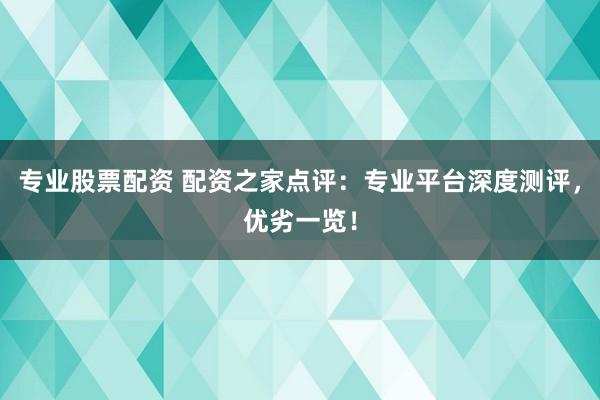 专业股票配资 配资之家点评：专业平台深度测评，优劣一览！
