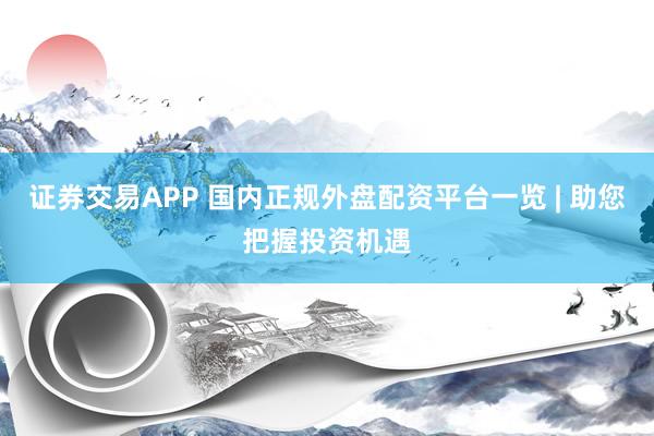 证券交易APP 国内正规外盘配资平台一览 | 助您把握投资机遇