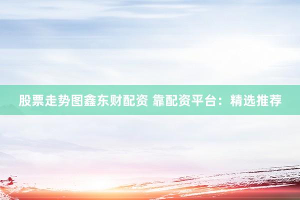 股票走势图鑫东财配资 靠配资平台：精选推荐