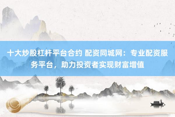 十大炒股杠杆平台合约 配资同城网：专业配资服务平台，助力投资者实现财富增值