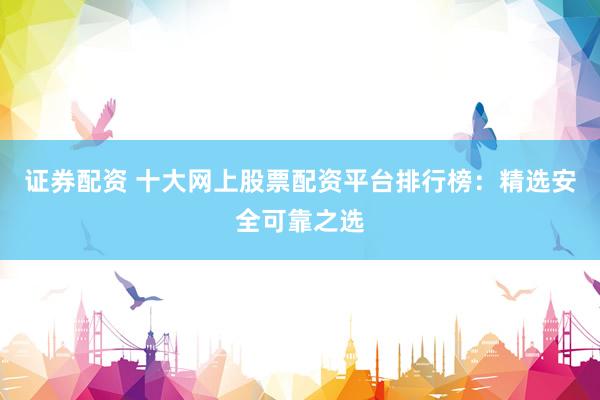 证券配资 十大网上股票配资平台排行榜：精选安全可靠之选
