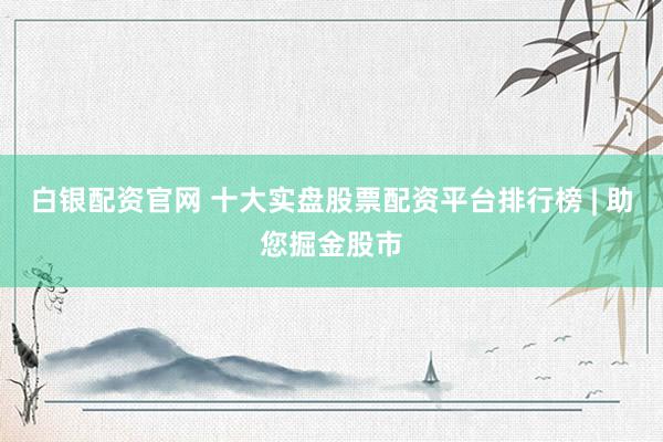 白银配资官网 十大实盘股票配资平台排行榜 | 助您掘金股市