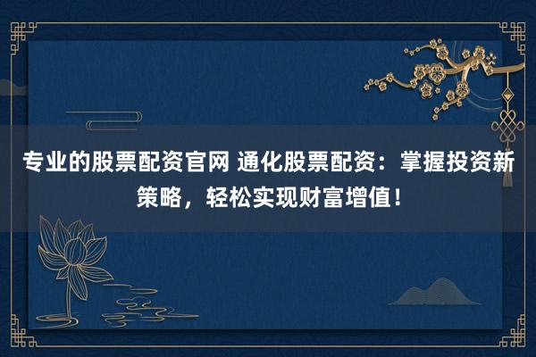 专业的股票配资官网 通化股票配资：掌握投资新策略，轻松实现财富增值！