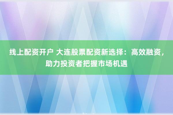 线上配资开户 大连股票配资新选择：高效融资，助力投资者把握市场机遇