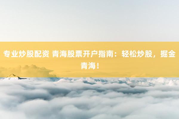 专业炒股配资 青海股票开户指南：轻松炒股，掘金青海！