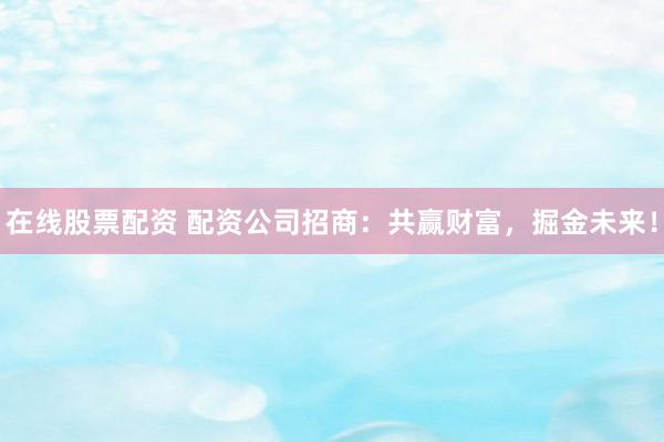 在线股票配资 配资公司招商：共赢财富，掘金未来！