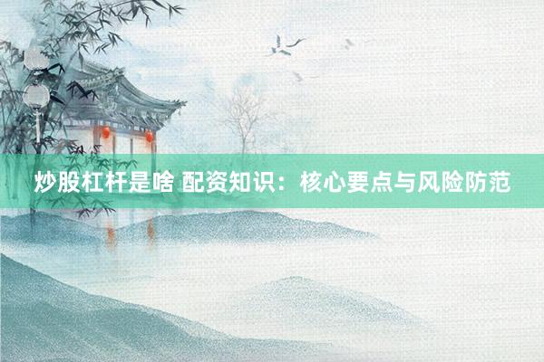 炒股杠杆是啥 配资知识：核心要点与风险防范