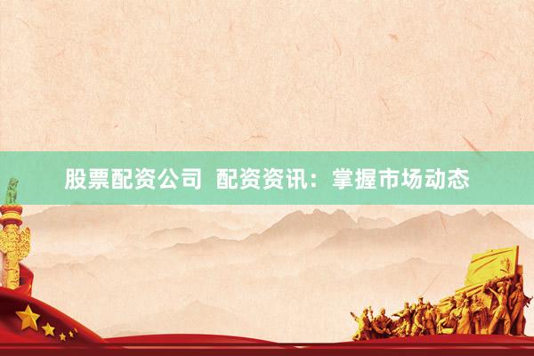 股票配资公司  配资资讯：掌握市场动态