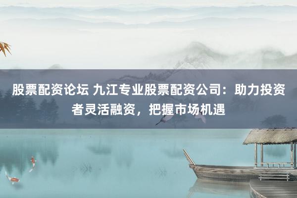 股票配资论坛 九江专业股票配资公司：助力投资者灵活融资，把握市场机遇