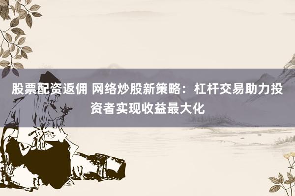 股票配资返佣 网络炒股新策略：杠杆交易助力投资者实现收益最大化