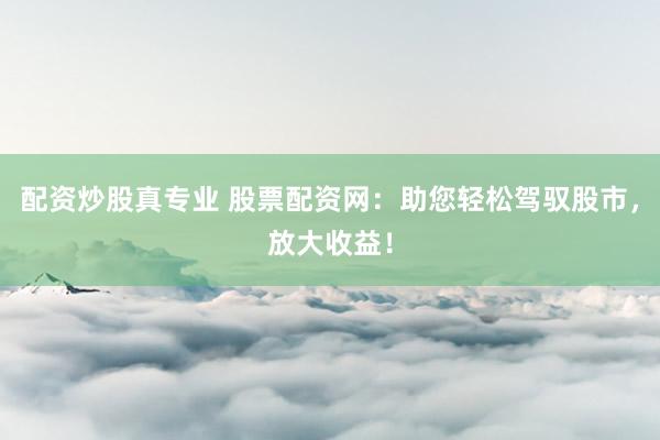 配资炒股真专业 股票配资网：助您轻松驾驭股市，放大收益！