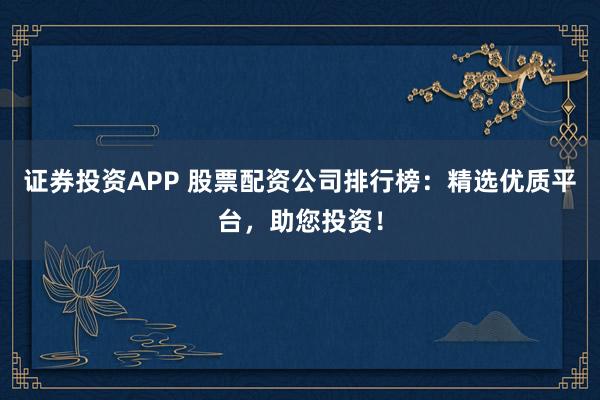 证券投资APP 股票配资公司排行榜：精选优质平台，助您投资！