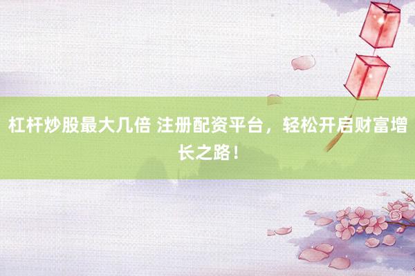 杠杆炒股最大几倍 注册配资平台，轻松开启财富增长之路！