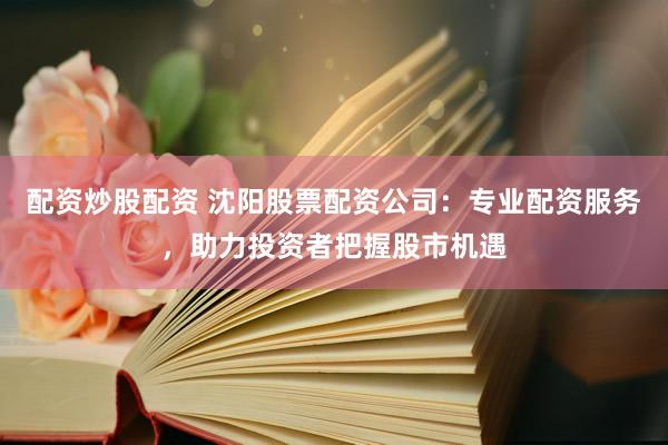 配资炒股配资 沈阳股票配资公司：专业配资服务，助力投资者把握股市机遇