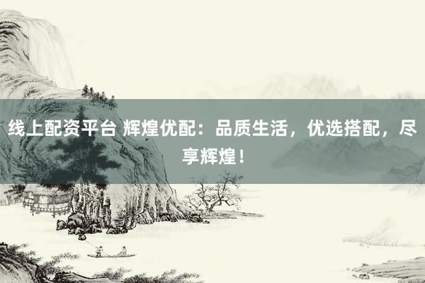 线上配资平台 辉煌优配：品质生活，优选搭配，尽享辉煌！