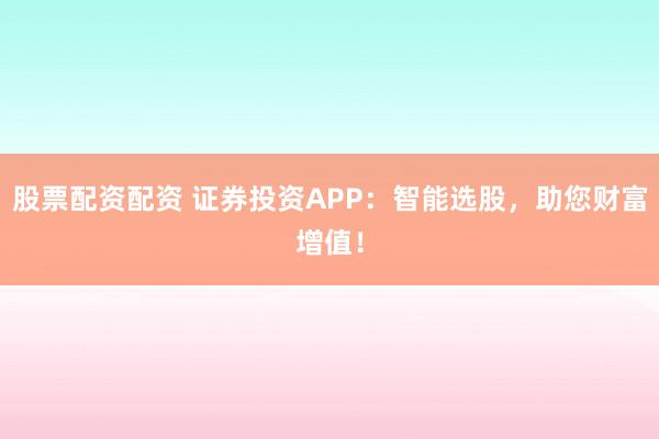 股票配资配资 证券投资APP：智能选股，助您财富增值！