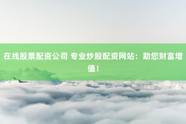 在线股票配资公司 专业炒股配资网站：助您财富增值！