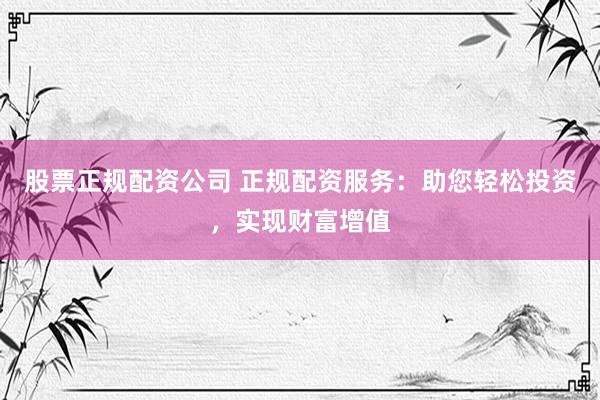 股票正规配资公司 正规配资服务：助您轻松投资，实现财富增值