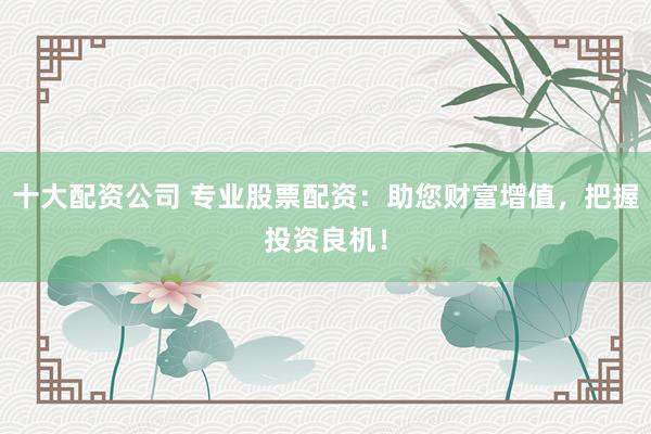 十大配资公司 专业股票配资：助您财富增值，把握投资良机！