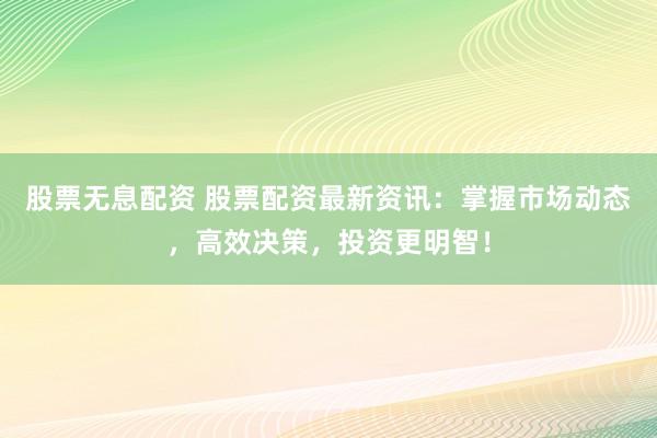 股票无息配资 股票配资最新资讯：掌握市场动态，高效决策，投资更明智！