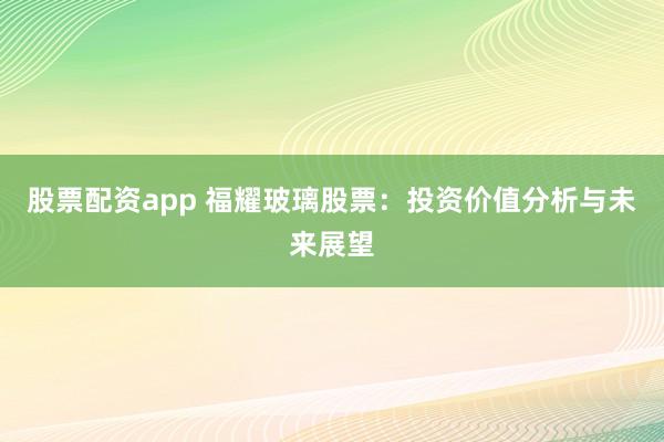 股票配资app 福耀玻璃股票：投资价值分析与未来展望