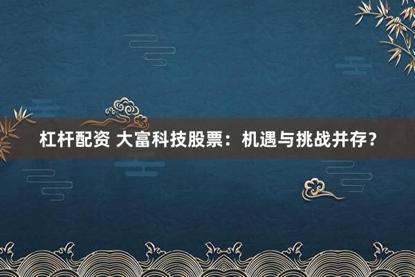 杠杆配资 大富科技股票：机遇与挑战并存？