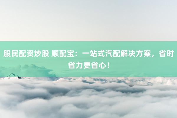 股民配资炒股 顺配宝：一站式汽配解决方案，省时省力更省心！