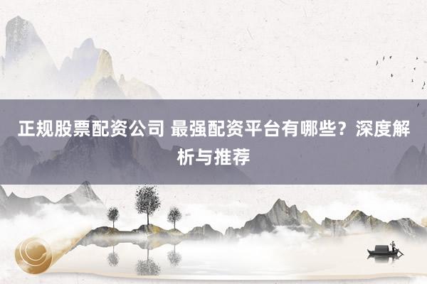正规股票配资公司 最强配资平台有哪些？深度解析与推荐