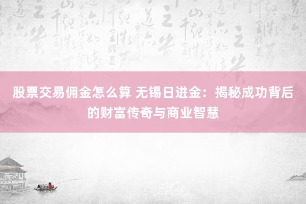 股票交易佣金怎么算 无锡日进金：揭秘成功背后的财富传奇与商业智慧