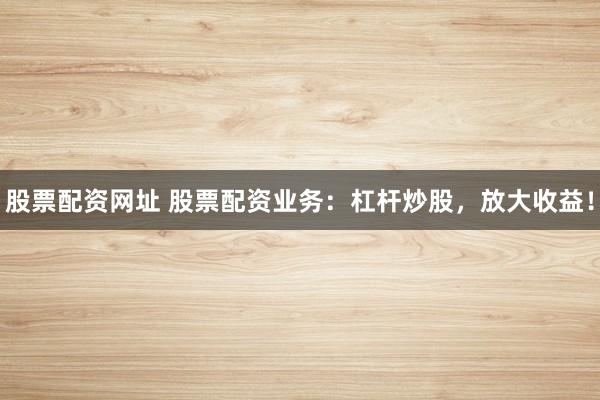 股票配资网址 股票配资业务：杠杆炒股，放大收益！