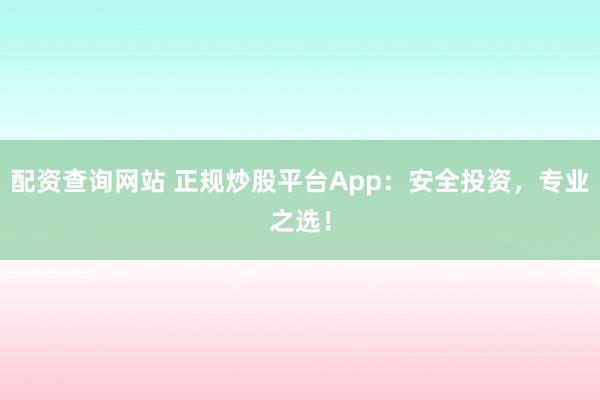配资查询网站 正规炒股平台App：安全投资，专业之选！