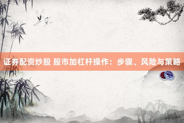 证券配资炒股 股市加杠杆操作：步骤、风险与策略