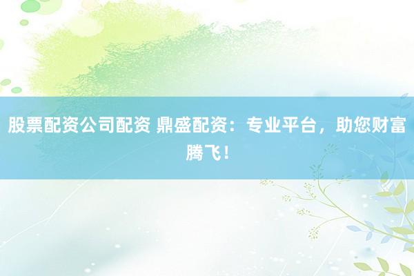 股票配资公司配资 鼎盛配资：专业平台，助您财富腾飞！
